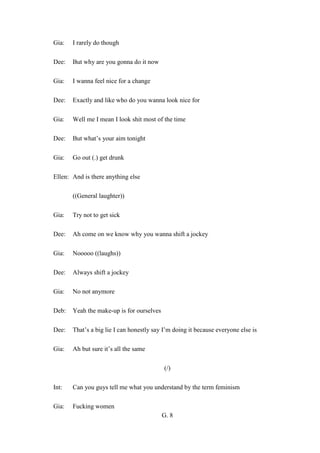 G. 8
Gia: I rarely do though
Dee: But why are you gonna do it now
Gia: I wanna feel nice for a change
Dee: Exactly and like who do you wanna look nice for
Gia: Well me I mean I look shit most of the time
Dee: But what’s your aim tonight
Gia: Go out (.) get drunk
Ellen: And is there anything else
((General laughter))
Gia: Try not to get sick
Dee: Ah come on we know why you wanna shift a jockey
Gia: Nooooo ((laughs))
Dee: Always shift a jockey
Gia: No not anymore
Deb: Yeah the make-up is for ourselves
Dee: That’s a big lie I can honestly say I’m doing it because everyone else is
Gia: Ah but sure it’s all the same
(/)
Int: Can you guys tell me what you understand by the term feminism
Gia: Fucking women
 