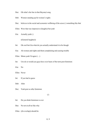 G. 9
Dee: Oh what’s the line in that Beyoncé song
Deb: Women standing up for women’s rights
Dee: believes in the social and economic wellbeing of the sexes (.) something like that
Ellen: Wow that was impressive ((laughs)) but yeah
Gia: Actually yeah (.)
((General laughter))
Int: Ok cool but Gia what do you actually understand it to be though
Gia: Ah women and rights and them complaining and causing trouble
Ellen: Mmm yeah I’d agree (…)
Int: Um ok so would you guys have ever hears of the term post-feminism
Gia: No
Ellen: Never
Int: If you had to guess
Deb: After
Dee: Yeah post so after feminism
(/)
Int: Do you think feminism is over
Dee: No not at all no like why
Ellen: ((In overlap)) should be
 