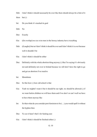 G. 10
Deb: I don’t think it should necessarily be over like there should always be a hint of it
there but (.)
Int: Do you think it’s reached its goal
Deb: No
Dee: Exactly
Gia: ((In overlap)) no coz even men in the horsey industry have everything
Deb: ((Laughs)) but no I don’t think it should be over and I don’t think it is over because
well it shouldn’t be
Gia: I don’t think it should be either
Dee: Definitely with the whole abortion thing anyway (.) like I’m saying it’s obviously
not and definitely not over in Ireland because we still don’t have the right to go
and get an abortion if we need to
Int: Mmmhmm
Dee: So like how (.) how old school is that
Gia: Yeah we mightn’t want it but it should be our right, we should be allowed (.) if
we want fuckin children we will have them and if we don’t or can’t well we have
to have them anyway like
Int: So then what do you consider post-feminism to be (…) you would spell it without
the hyphen then
Dee: Ye coz it hasn’t that’s for fucking sure
Gia: I don’t think it should be finished either (.)
 