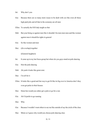 G. 11
Int: Why don’t you
Gia: Because there are so many more issues to be dealt with coz like even all those
high paid jobs and all that in the economy are all men
Ellen: Ye actually the H.R lady taught us that
Deb: But your being so against men like it shouldn’t be men men men and like women
against men it should be rights in general
Gia: So like women and men
Dee: ((In overlap)) together
((General laughter))
Int: It came up in my last focus group but where do you guys stand on pole dancing
Gia: Hon the pole dancing
Deb: Ah yeah it looks like great craic
Dee: I’m all for it
Ellen: It looks like a good and fun way to get fit like its big over in America don’t they
even get poles in their houses
Dee: Hmm but would you rather get a pole or go for a run
Gia: Ah I’d prefer to go running
Dee: Why
Gia: Because I wouldn’t want others to see me like outside of say the circle of the class
Dee: Mmm so I guess why would you choose pole dancing class
 