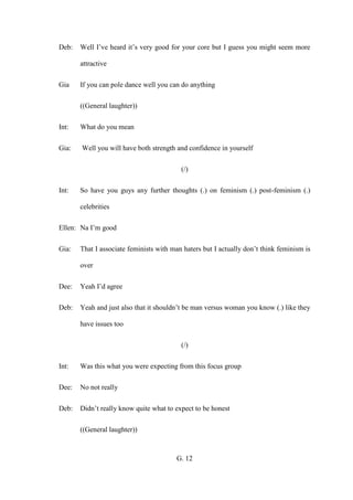G. 12
Deb: Well I’ve heard it’s very good for your core but I guess you might seem more
attractive
Gia If you can pole dance well you can do anything
((General laughter))
Int: What do you mean
Gia: Well you will have both strength and confidence in yourself
(/)
Int: So have you guys any further thoughts (.) on feminism (.) post-feminism (.)
celebrities
Ellen: Na I’m good
Gia: That I associate feminists with man haters but I actually don’t think feminism is
over
Dee: Yeah I’d agree
Deb: Yeah and just also that it shouldn’t be man versus woman you know (.) like they
have issues too
(/)
Int: Was this what you were expecting from this focus group
Dee: No not really
Deb: Didn’t really know quite what to expect to be honest
((General laughter))
 