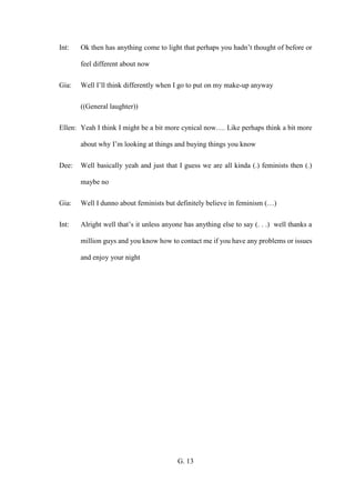 G. 13
Int: Ok then has anything come to light that perhaps you hadn’t thought of before or
feel different about now
Gia: Well I’ll think differently when I go to put on my make-up anyway
((General laughter))
Ellen: Yeah I think I might be a bit more cynical now…. Like perhaps think a bit more
about why I’m looking at things and buying things you know
Dee: Well basically yeah and just that I guess we are all kinda (.) feminists then (.)
maybe no
Gia: Well I dunno about feminists but definitely believe in feminism (…)
Int: Alright well that’s it unless anyone has anything else to say (. . .) well thanks a
million guys and you know how to contact me if you have any problems or issues
and enjoy your night
 