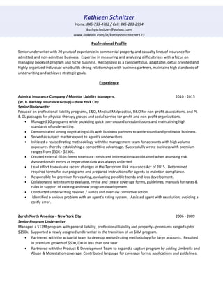 Kathleen Schnitzer
Home: 845-733-4782 / Cell: 845-283-2994
kathyschnitzer@yahoo.com
www.linkedin.com/in/kathleenschnitzer123
Professional Profile
Senior underwriter with 20 years of experience in commercial property and casualty lines of insurance for
admitted and non-admitted business. Expertise in measuring and analyzing difficult risks with a focus on
managing books of program and niche business. Recognized as a conscientious, adaptable, detail oriented and
highly organized individual who builds strong relationships with business partners, maintains high standards of
underwriting and achieves strategic goals.
Experience
Admiral Insurance Company / Monitor Liability Managers, 2010 - 2015
(W. R. Berkley Insurance Group) – New York City
Senior Underwriter
Focused on professional liability programs, E&O, Medical Malpractice, D&O for non-profit associations, and PL
& GL packages for physical therapy groups and social service for-profit and non-profit organizations.
 Managed 10 programs while providing quick turn-around on submissions and maintaining high
standards of underwriting.
 Demonstrated strong negotiating skills with business partners to write sound and profitable business.
 Served as subject matter expert to agent’s underwriters.
 Initiated a revised rating methodology with the management team for accounts with high volume
exposures thereby establishing a competitive advantage. Successfully wrote business with premium
ranges from $50K - $250K.
 Created referral fill-in-forms to ensure consistent information was obtained when assessing risk.
Avoided costly errors as imperative data was always collected.
 Lead effort to evaluate recent changes in the Terrorism Risk Insurance Act of 2015. Determined
required forms for our programs and prepared instructions for agents to maintain compliance.
 Responsible for premium forecasting, evaluating possible trends and loss development.
 Collaborated with team to evaluate, revise and create coverage forms, guidelines, manuals for rates &
rules in support of existing and new program development.
 Conducted underwriting reviews / audits and oversaw corrective action.
 Identified a serious problem with an agent’s rating system. Assisted agent with resolution; avoiding a
costly error.
Zurich North America – New York City 2006 - 2009
Senior Program Underwriter
Managed a $12M program with general liability, professional liability and property - premiums ranged up to
$250k. Supported a newly assigned underwriter in the transition of an $8M program.
 Partnered with the actuarial team to develop revised rating methodology for large accounts. Resulted
in premium growth of $500,000 in less than one year.
 Partnered with the Product & Development Team to expand a captive program by adding Umbrella and
Abuse & Molestation coverage. Contributed language for coverage forms, applications and guidelines.
 