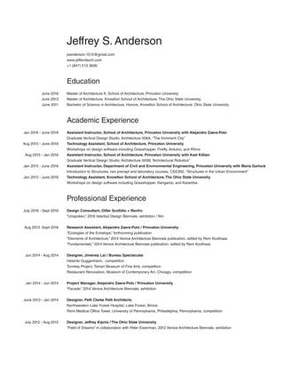 Jeffrey S. Anderson
jsanderson.1512@gmail.com
www.jeffandarch.com
+1 (847) 513 3606
Education
Master of Architecture II, School of Architecture, Princeton University
Master of Architecture, Knowlton School of Architecture, The Ohio State University,
Bachelor of Science in Architecture, Honors, Knowlton School of Architecture, Ohio State University
Academic Experience
Assistant Instructor, School of Architecture, Princeton University with Alejandro Zaera-Polo
Graduate Vertical Design Studio, Architecture 506A, “The Imminent City”
Technology Assistant, School of Architecture, Princeton University
Workshops on design software including Grasshopper, Firefly, Arduino, and Rhino
Assistant Instructor, School of Architecture, Princeton University with Axel Killian
Graduate Vertical Design Studio, Architecture 505B, “Architectural Robotics”
Assistant Instructor, Department of Civil and Environmental Engineering, Princeton University with Maria Garlock
Introduction to Structures, two precept and laboratory courses, CEE262, “Structures in the Urban Environment”
Technology Assistant, Knowlton School of Architecture,The Ohio State University
Workshops on design software including Grasshopper, Kangaroo, and Karamba
Professional Experience
Design Consultant, Diller Scofidio + Renfro
“Unspoken,” 2016 Istanbul Design Biennale, exhibition / film
Research Assistant, Alejandro Zaera-Polo / Princeton University
“Ecologies of the Envelope,” forthcoming publication
“Elements of Architecture,” 2014 Venice Architecture Biennale publication, edited by Rem Koolhaas
“Fundamentals,” 2014 Venice Architecture Biennale publication, edited by Rem Koolhaas
Designer, Jimenez Lai / Bureau Spectacular
Helsinki Guggenheim, competition
Turnkey Project, Tainan Museum of Fine Arts, competition
Restaurant Renovation, Museum of Contemporary Art, Chicago, competition
Project Manager, Alejandro Zaera-Polo / Princeton University
“Facade,” 2014 Venice Architecture Biennale, exhibition
Designer, Pelli Clarke Pelli Architects
Northwestern Lake Forest Hospital, Lake Forest, Illinois
Penn Medical Office Tower, University of Pennsylvania, Philadelphia, Pennsylvania, competition
Designer, Jeffrey Kipnis / The Ohio State University
“Field of Dreams” in collaboration with Peter Eisenman, 2012 Venice Architecture Biennale, exhibition
June 2016
June 2013
June 2011
Jan 2016 - June 2016
Aug 2015 - June 2016
Aug 2015 - Jan 2016
Jan 2015 - June 2016
Jan 2013 - June 2016
July 2016 - Sept 2016
Aug 2013 -Sept 2016
Jun 2014 - Aug 2014
Jan 2014 - Jun 2014
June 2013 - Jan 2014
July 2012 - Aug 2012
 