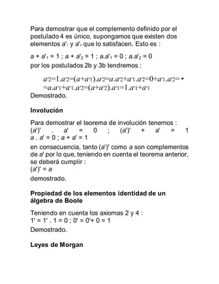 Para demostrar que el complemento definido por el
postulado 4 es único, supongamos que existen dos
elementos a'1 y a'2 que lo satisfacen. Esto es :
a + a'1 = 1 ; a + a'2 = 1 ; a.a'1 = 0 ; a.a'2 = 0
por los postulados 2b y 3b tendremos :
a′2=1.a′2=(a+a′1).a′2=a.a′2+a′1.a′2=0+a′1.a′2=•
=a.a′1+a′1.a′2=(a+a′2).a′1=1.a′1+a′1
Demostrado.
Involución
Para demostrar el teorema de involución tenemos :
(a')' . a' = 0 ; (a')' + a' = 1
a . a' = 0 ; a + a' = 1
en consecuencia, tanto (a')' como a son complementos
de a' por lo que, teniendo en cuenta el teorema anterior,
se deberá cumplir :
(a')' = a
demostrado.
Propiedad de los elementos identidad de un
álgebra de Boole
Teniendo en cuenta los axiomas 2 y 4 :
1' = 1' . 1 = 0 ; 0' = 0'+ 0 = 1
Demostrado.
Leyes de Morgan
 