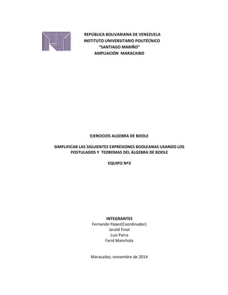 REPÚBLICA BOLIVARIANA DE VENEZUELA 
INSTITUTO UNIVERSITARIO POLITÉCNICO 
“SANTIAGO MARIÑO” 
AMPLIACIÓN MARACAIBO 
EJERCICIOS ALGEBRA DE BOOLE 
SIMPLIFICAR LAS SIGUIENTES EXPRESIONES BOOLEANAS USANDO LOS 
POSTULADOS Y TEOREMAS DEL ÁLGEBRA DE BOOLE 
EQUIPO Nº3 
INTEGRANTES 
Fernando Yepez(Coordinador) 
Jarold Finol 
Luis Parra 
Farid Manchola 
Maracaibo; noviembre de 2014 
 