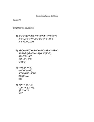Ejercicios algebra de Boole
Equipo nº4
Simplificar las ecuaciones
1) X´Y´Z´+X´Y´Z+X´YZ´+XY´Z´+XYZ´+XYZ
X´Y´ (Z+Z´)+XY(Z+Z´)+Z´(X´Y+XY´)
X´Y´+XY+Z´X+Y
2) ABC+A´B´C´+A´B´C+A´BC+AB´C´+AB´C
AC(B+B´)+B´C´(A´+A)+A´C(B´+B)
AC+B´C´+A´C
C(A+A´)+B´C´
C+B´C´
3) (A+B)(A´+C)C
(A´C+C)(A+B)
A´BC+ABC+A´AC
BC (A´+A)
BC
4) Y(X+Y´)(X´+Z)
(XY+YY´)(X´+Z)
XX´Y+XYZ
XYZ
 