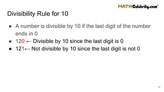 Divisibility Rule for 10
● A number is divisible by 10 if the last digit of the number
ends in 0
● 120 ← Divisible by 10 since the last digit is 0
● 121← Not divisible by 10 since the last digit is not 0
10
 