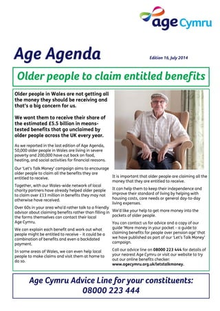 Age Agenda Edition 16, July 2014
Older people to claim entitled benefits
Age Cymru Advice Line for your constituents:
08000 223 444
Older people in Wales are not getting all
the money they should be receiving and
that’s a big concern for us.
We want them to receive their share of
the estimated £5.5 billion in means-
tested benefits that go unclaimed by
older people across the UK every year.
As we reported in the last edition of Age Agenda,
50,000 older people in Wales are living in severe
poverty and 200,000 have cut back on food,
heating, and social activities for financial reasons.
Our ‘Let’s Talk Money’ campaign aims to encourage
older people to claim all the benefits they are
entitled to receive.
Together, with our Wales-wide network of local
charity partners have already helped older people
to claim over £13 million in benefits they may not
otherwise have received.
Over 60s in your area who’d rather talk to a friendly
advisor about claiming benefits rather than filling in
the forms themselves can contact their local
Age Cymru.
We can explain each benefit and work out what
people might be entitled to receive – it could be a
combination of benefits and even a backdated
payment.
In some areas of Wales, we can even help local
people to make claims and visit them at home to
do so.
It is important that older people are claiming all the
money that they are entitled to receive.
It can help them to keep their independence and
improve their standard of living by helping with
housing costs, care needs or general day-to-day
living expenses.
We’d like your help to get more money into the
pockets of older people.
You can contact us for advice and a copy of our
guide ‘More money in your pocket – a guide to
claiming benefits for people over pension age’ that
we have published as part of our ‘Let’s Talk Money’
campaign.
Call our advice line on 08000 223 444 for details of
your nearest Age Cymru or visit our website to try
out our online benefits checker:
www.agecymru.org.uk/letstalkmoney.
 