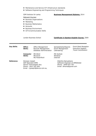  Maintenance and Service ICT infrastructure standards
 Software Engineering and Programming Techniques
IDM Institute Sri Lanka Business Management Diploma, 2014
Relevant Courses:
 Business Organizations
 Marketing
 Business Mathematics
 Accounts
 Business Environment
 ICT & Communication Skills
London Business School Certificate in Spoken English Course, 2009
Key Skills Office
Skills:
Office Management
Records Management
Database Administration
Spreadsheets/Reports
Event Management
Calendaring
Front-Desk Reception
Executive Support
Travel Coordination
Computer
Skills:
MS Word
MS Excel
MS PowerPoint
MS Outlook
Windows
Internet
Reference Niranjan Joseph
SAP Specialist WMS
Device Technologies Aus.
Phone : 0427 591 665
Email : njoseph@device.com.au
Dilantha Nanyakkara
Software Engineer at SMSGlobal
Phone: 0499 057 767
Email: dilnana@gmail.com
 
