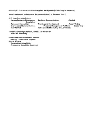 •Pursuing BS Business Administration-Applied Management (Grand Canyon University)
•American Council on Education Recommendation (124 Semester Hours)
•U.S. Navy Education/Training:
-Human Resource Management -Business Communications -Applied
Psychology
-Personnel Supervision -Training and Development -Report Writing
-Interpersonal Communications -Personnel Management Problems -Leadership
-HASWOPER -Value Oriented Recruiting (VALOR/Sales)
•Texas Engineering Extension, Texas A&M University
-Basic Air Monitoring
•American National Standards Institute
-Hearing Conservation Program
•Global Achieve
-Professional Sales Skills
-Professional Sales Skills (Coaching)
 