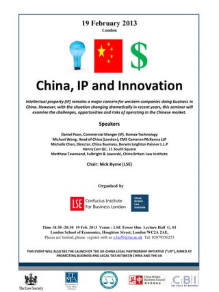 19 February 2013
London
$
China, IP and Innovation
Intellectual property (IP) remains a major concern for western companies doing business in
China. However, with the situation changing dramatically in recent years, this seminar will
examine the challenges, opportunities and risks of operating in the Chinese market.
Speakers
Daniel Poon, Commercial Manger (IP), Romax Technology
Michael Wong, Head of China (London),CMS Cameron McKenna LLP
Michelle Chen, Director, China Business, Berwin Leighton Paisner L.L.P
Henry Carr QC, 11 South Square
Matthew Townsend, Fulbright & Jaworski, China Britain Law Institute
Chair: Nick Byrne (LSE)
Organised by
Confucius Institute
For Business London
Time 18:30 -20:30 19 Feb. 2013 Venue : LSE Tower One Lecture Hall G. 01
London School of Economics, Houghton Street, London WC2A 2AE,
Places are limited, please register with us y.liu56@lse.ac.uk Tel: 02079556253
THIS EVENT WILL ALSO SEE THE LAUNCH OF THE UK-CHINA LEGAL PARTNERSHIP INITIATIVE (“LPI”), AIMED AT
PROMOTING BUSINESS AND LEGAL TIES BETWEEN CHINA AND THE UK
 