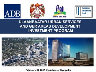 ULAANBAATAR URBAN SERVICES
AND GER AREAS DEVELOPMENT
INVESTMENT PROGRAM
February 02 2015 Ulaanbaatar Mongolia
 