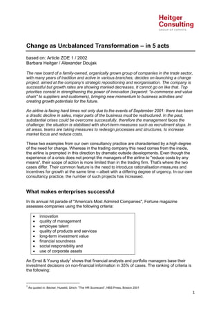 Change as Un:balanced Transformation – in 5 acts
based on: Article ZOE 1 / 2002
Barbara Heitger / Alexander Doujak
The new board of a family-owned, organically grown group of companies in the trade sector,
with many years of tradition and active in various branches, decides on launching a change
project, aimed at the company’s strategic repositioning and reorganisation. The company is
successful but growth rates are showing marked decreases. It cannot go on like that. Top
priorities consist in strengthening the power of innovation (keyword: "e-commerce and value
chain" to suppliers and customers), bringing new momentum to business activities and
creating growth potentials for the future.
An airline is facing hard times not only due to the events of September 2001: there has been
a drastic decline in sales, major parts of the business must be restructured. In the past,
substantial crises could be overcome successfully, therefore the management faces the
challenge: the situation is stabilised with short-term measures such as recruitment stops. In
all areas, teams are taking measures to redesign processes and structures, to increase
market focus and reduce costs.
These two examples from our own consultancy practice are characterised by a high degree
of the need for change. Whereas in the trading company this need comes from the inside,
the airline is prompted in this direction by dramatic outside developments. Even though the
experience of a crisis does not prompt the managers of the airline to "reduce costs by any
means", their scope of action is more limited than in the trading firm. That's where the two
cases differ. Their common feature is the need to introduce rationalisation measures and
incentives for growth at the same time – albeit with a differing degree of urgency. In our own
consultancy practice, the number of such projects has increased.

What makes enterprises successful
In its annual hit parade of "America's Most Admired Companies", Fortune magazine
assesses companies using the following criteria:









innovation
quality of management
employee talent
quality of products and services
long-term investment value
financial soundness
social responsibility and
use of corporate assets

An Ernst & Young study1 shows that financial analysts and portfolio managers base their
investment decisions on non-financial information in 35% of cases. The ranking of criteria is
the following:

1

As quoted in: Becker, Huselid, Ulrich: ”The HR Scorecard”, HBS Press, Boston 2001

1

 