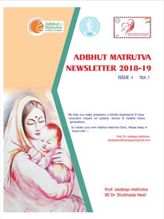 ADBHUT MATRUTVA
NEWSLETTER 2018-19
Prof. Jaideep Malhotra
BK Dr. Shubhada Neel
ISSUE -I Vol. I
We help you make pregnancy a blissful experience & have
long-term impact on patient, doctor & healthy future
generations.
To create your own Adbhut Matrutva Clinic, Please keep in
touch with —
Prof. Dr. Jaideep Malhotra
jaideepmalhotraagra@gmail.com
2018
GIVE HER WINGS & LET HER SOAR
 