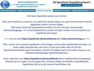 Het beste hypotheek advies voor starters

Door de kredietcrisis, eurocrisis, etc wordt het steeds lastiger om exact te berekenen hoeveel
                              hypotheek starters kunnen krijgen.
        Met name omdat de hypotheekverstrekkers (al dan niet door (aanstaande)
 kabinetswijzigingen en nieuwe kapitaaleisen) steeds strenger worden in de acceptatie van
                                      hypotheek aanvragen.

  ==== Ga snel naar http://hypotheek.absoluutdebeste.nl of www.starterslening.eu ====

Wilt u weten of en hoeveel hypotheek u kunt krijgen, en bij welke hypotheekverstrekker, en
          onder welke voorwaarden, dan kunt u haast niet anders dan óf zelf alle
hypotheekverstrekkers gaan benaderen, óf door dit lastige traject uit handen te geven aan
                      volstrekt onafhankelijke hypotheekadviseurs.

 Gaat u derhalve naar http://hypotheek.absoluutdebeste.nl om vrijblijvend een hypotheek
  afspraak aan te vragen, en wij zorgen dat u de keuze krijgt uit de beste en goedkoopste
                    hypotheken die er op dit moment beschikbaar zijn.
 