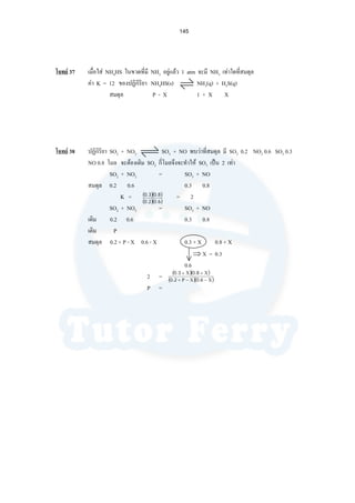 145
โจทย 37 เมื่อใส NH4HS ในขวดที่มี NH3 อยูแลว 1 atm จะมี NH3 เทาใดที่สมดุล
คา K = 12 ของปฏิกิริยา NH4HS(s) NH3(q) + H2S(q)
สมดุล P - X 1 + X X
โจทย 38 ปฏิกิริยา SO2 + NO2 SO3 + NO พบวาที่สมดุล มี SO2 0.2 NO2 0.6 SO3 0.3
NO 0.8 โมล จะตองเติม SO2 กี่โมลจึงจะทําให SO3 เปน 2 เทา
SO2 + NO2 = SO3 + NO
สมดุล 0.2 0.6 0.3 0.8
K = = 2
SO2 + NO2 = SO3 + NO
เดิม 0.2 0.6 0.3 0.8
เติม P
สมดุล 0.2 + P - X 0.6 - X 0.3 + X 0.8 + X
⇒ X = 0.3
0.6
2 =
P =
( )( )
( )( )6.02.0
8.03.0
( )( )
( )( )Χ−Χ−Ρ+
Χ+Χ+
6.02.0
8.03.0
 