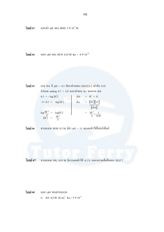 155
โจทย 63 จงหาคา pH ของ BOH 3 × 10-7
M
โจทย 64 จงหา pH ของ HCN 0.25 M Ka = 4 × 10-10
โจทย 65 กรด HA มี pH = 4.3 อัตราสวนของ [HA]/[A-
] เทากับ 0.35
กําหนด antilog 0.7 = 5.0 จงหาคาของ Ka ของกรด HA
4.3 = - log [H+
] HA = H+
+ A-
- 4 - 0.3 = log [H+
] Ka = [H+
][A-
]
[HA]
log = log[H+
] =
[H+
] =
โจทย 66 สารละลาย BOH 0.5 M มีคา pH = 11 จะแตกตัวไดกี่เปอรเซ็นต
โจทย 67 สารละลาย NH3 0.01 M มีการแตกตัวได 4.2 % จงหาความเขมขนของ [H3O+
]
โจทย 68 จงหา pH ของสารละลาย
ก. HA 0.2 M 20 cm3
Ka = 5 × 10-4
2
10 4−
35.0
1
2
10 4
×
−
2
10 4−
 