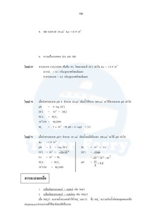 156
ข. HB 0.056 M 10 cm3
Ka = 1.8 × 10-5
ค. ความเปนกรดของ HA และ HB
โจทย 69 สารละลาย CH3COOH เขมขน 8% โดยมวลจะมี [H+
] เทาใด Ka = 1.8 × 10-5
D กรด = 0.1 กรัม/ลูกบาศกเซนติเมตร
D สารละลาย = 0.2 กรัม/ลูกบาศกเซนติเมตร
โจทย 70 เมื่อนําสารละลาย pH 4 จํานวน 10 cm3
เติมนํ้าใหครบ 200 cm3
จะไดสารละลาย pH เทาใด
pH = 4 - log [H+
]
[H+
] = 10-4
= [M1]
M1V1 = M2V2
10-4
(10) = M2(200)
M2 = 5 x 10-6
→ pH = 6 - log5 = 5.3
โจทย 71 เมื่อนําสารละลาย pH 5 จํานวน 10 cm3
เติมนํ้าจนมีปริมาตร 100 cm3
จะได pH เทาใด
Ka = 1 × 10-8
pH = 5 = - log [H+
] M2 = 10-3
= Co
[H+
] = 10-5
= [H+
] =
Co = 10-2
= M1 =
M1V1 = M2V2 pH =
10-2
(10) = M2(100)
สารละลายเกลือ
1. เกลือเกิดจากกรดแก + เบสแก เชน NaCl
2. เกลือเกิดจากกรดแก + เบสออน เชน NH4Cl
เมื่อ NH4Cl ละลายนํ้าจะแตกตัวให NH4
+
และ Cl-
ซึ่ง NH4
+
จะรวมกับนํ้าเกิดสมดุลของเกลือ
(Hydrolysis) สารละลายที่ไดจะมีสมบัติเปนกรด
CoKa
2
11
83
101010
−
−−
=×
5.5
2
11
=
8
10. −
Co
 