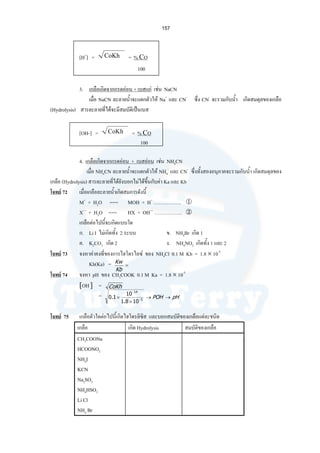 157
[H+
] = CoKh = % CO
100
3. เกลือเกิดจากกรดออน + เบสแก เชน NaCN
เมื่อ NaCN ละลายนํ้าจะแตกตัวให Na+
และ CN-
ซึ่ง CN-
จะรวมกับนํ้า เกิดสมดุลของเกลือ
(Hydrolysis) สารละลายที่ไดจะมีสมบัติเปนเบส
[OH-] = CoKh = % CO
100
4. เกลือเกิดจากกรดออน + เบสออน เชน NH4CN
เมื่อ NH4CN ละลายนํ้าจะแตกตัวให NH4
-
และ CN-
ซึ่งทั้งสองอนุภาคจะรวมกับนํ้า เกิดสมดุลของ
เกลือ (Hydrolysis) สารละลายที่ไดยังบอกไมไดขึ้นกับคา Ka และ Kb
โจทย 72 เมื่อเกลือละลายนํ้าเกิดสมการดังนี้
M+
+ H2O === MOH + H+
……………..
X—
+ H2O === HX + OH—
……………..
เกลือตอไปนี้จะเกิดแบบใด
ก. Li I ไมเกิดทั้ง 2 ระบบ ข. NH4Br เกิด 1
ค. K2CO3 เกิด 2 ง. NH4NO2 เกิดทั้ง 1 และ 2
โจทย 73 จงหาคาคงที่ของการไฮโดรไลซ ของ NH4Cl 0.1 M Kb = 1.8 × 10-5
Kh(Ka) =
โจทย 74 จงหา pH ของ CH3COOK 0.1 M Ka = 1.8 × 10-5
[OH-
] =
=
โจทย 75 เกลือตัวใดตอไปนี้เกิดไฮโดรลิซิส และบอกสมบัติของเกลือแตละชนิด
เกลือ เกิด Hydrolysis สมบัติของเกลือ
CH3COONa
HCOONO2
NH4I
KCN
Na2SO3
NH4HSO3
Li Cl
NH4 Br
CoKh
=
Kb
Kw
pHPOH →→
×
× −
−
5
14
108.1
10
1.0
 