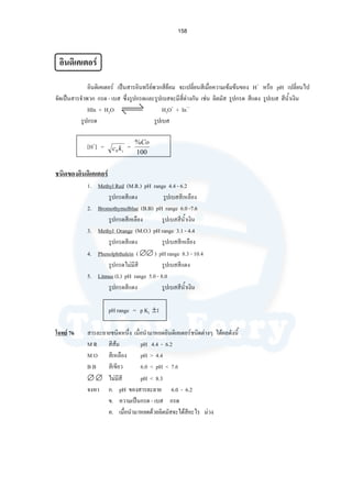 158
อินดิเคเตอร
อินดิเคเตอร เปนสารอินทรียพวกสียอม จะเปลี่ยนสีเมื่อความเขมขนของ H+
หรือ pH เปลี่ยนไป
จัดเปนสารจําพวก กรด - เบส ซึ่งรูปกรดและรูปเบสจะมีสี่ตางกัน เชน ลิตมัส รูปกรด สีแดง รูปเบส สีนํ้าเงิน
HIn + H2O H3O+
+ In—
รูปกรด รูปเบส
[H+
] = ikc0
=
100
%Co
ชนิดของอินดิเคเตอร
1. Methyl Red (M.R.) pH range 4.4 - 6.2
รูปกรดสีแดง รูปเบสสีเหลือง
2. Bromothymolblue (B.B) pH range 6.0 -7.6
รูปกรดสีเหลือง รูปเบสสีนํ้าเงิน
3. Methyl Orange (M.O.) pH range 3.1 - 4.4
รูปกรดสีแดง รูปเบสสีเหลือง
4. Phenolphthalein ( ∅∅ ) pH range 8.3 - 10.4
รูปกรดไมมีสี รูปเบสสีแดง
5. Litmus (L) pH range 5.0 - 8.0
รูปกรดสีแดง รูปเบสสีนํ้าเงิน
pH range = p KI ±1
โจทย 76 สารละลายชนิดหนึ่ง เมื่อนํามาหยดอินดิเคเตอรชนิดตางๆ ไดผลดังนี้
M R สีสม pH 4.4 - 6.2
M O สีเหลือง pH > 4.4
B B สีเขียว 6.0 < pH < 7.6
∅ ∅ ไมมีสี pH < 8.3
จงหา ก. pH ของสารละลาย 6.0 - 6.2
ข. ความเปนกรด - เบส กรด
ค. เมื่อนํามาหยดดวยลิตมัสจะไดสีอะไร มวง
 