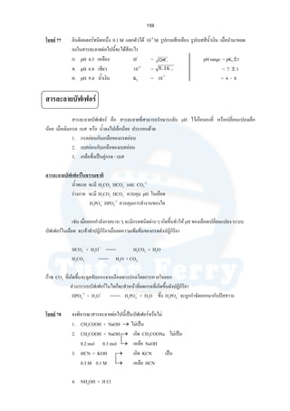159
โจทย 77 อินดิเคเตอรชนิดหนึ่ง 0.1 M แตกตัวได 10-4
M รูปกรดสีเหลือง รูปเบสสีนํ้าเงิน เมื่อนํามาหยด
ลงในสารละลายตอไปนี้จะไดสีอะไร
ก. pH 4.3 เหลือง H+
= pH range = pKI ±1
ข. pH 6.8 เขียว 10-4
= = 7 ± 1
ค. pH 9.4 นํ้าเงิน KI = 10-7
= 6 - 8
สารละลายบัฟเฟอร
สารละลายบัฟเฟอร คือ สารละลายที่สามารถรักษาระดับ pH ไวเกือบคงที่ หรือเปลี่ยนแปลงเล็ก
นอย เมื่อเติมกรด เบส หรือ นํ้าลงไปเล็กนอย ประกอบดวย
1. กรดออนกับเกลือของกรดออน
2. เบสออนกับเกลือของเบสออน
3. เกลือซึ่งเปนคูกรด - เบส
สารละลายบัฟเฟอรในธรรมชาติ
นํ้าทะเล จะมี H2CO3 HCO3
-
และ CO3
-2
รางกาย จะมี H2CO3 HCO3
-
ควบคุม pH ในเลือด
H2PO4
-
HPO4
-2
ควบคุมการทํางานของไต
เชน เมื่อออกกําลังกายนาน ๆ จะมีกรดชนิดตาง ๆ เกิดขึ้นทําให pH ของเลือดเปลี่ยนแปลง ระบบ
บัฟเฟอรในเลือด จะเขาทําปฏิกิริยาเมื่อลดความเขมขนของกรดดังปฏิกิริยา
HCO3
-
+ H3O+
==== H2CO3 + H2O
H2CO3 ==== H2O + CO2
กาซ CO2 ที่เกิดขึ้นจะดูดขับออกจากเลือดทางปอดโดยการหายใจออก
สวนระบบบัฟเฟอรในไตก็จะทําหนาที่ลดกรดที่เกิดขึ้นดังปฏิกิริยา
HPO4
-2
+ H3O+
==== H2PO4
-
+ H2O ซึ่ง H2PO4
-
จะถูกกําจัดออกมากับปสสาวะ
โจทย 78 จงพิจารณาสารละลายตอไปนี้เปนบัฟเฟอรหรือไม
1. CH3COOH + NaOH → ไมเปน
2. CH3COOH + NaOH → เกิด CH3COONa ไมเปน
0.2 mol 0.3 mol → เหลือ NaOH
3. HCN + KOH → เกิด KCN เปน
0.3 M 0.1 M → เหลือ HCN
4. NH4OH + H Cl
ΙCoK
ΙΚ1.0
 