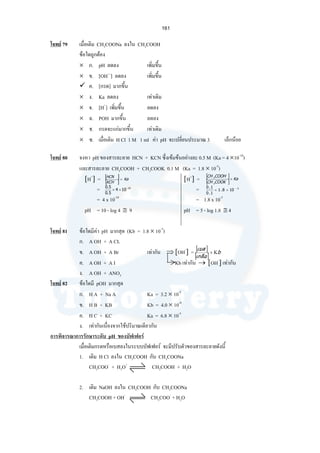 161
โจทย 79 เมื่อเติม CH3COONa ลงใน CH3COOH
ขอใดถูกตอง
× ก. pH ลดลง เพิ่มขึ้น
× ข. [OH—
] ลดลง เพิ่มขึ้น
ค. [กรด] มากขึ้น
× ง. Ka ลดลง เทาเดิม
× จ. [H+
] เพิ่มขึ้น ลดลง
× ฉ. POH มากขึ้น ลดลง
× ช. กรดจะแกมากขึ้น เทาเดิม
× ซ. เมื่อเติม H Cl 1 M 1 ml คา pH จะเปลี่ยนประมาณ 3 เล็กนอย
โจทย 80 จงหา pH ของสารละลาย HCN + KCN ซึ่งเขมขนอยางละ 0.5 M (Ka = 4 ×10-10
)
และสารละลาย CH3COOH + CH3COOK 0.1 M (Ka = 1.8 × 10-5
)
[H+
] = [H+
] =
= =
= 4 x 10-10
= 1.8 x 10-5
pH = 10 - log 4 ≅ 9 pH = 5 - log 1.8 ≅ 4
โจทย 81 ขอใดมีคา pH มากสุด (Kb = 1.8 × 10-5
)
ก. A OH + A CL
ข. A OH + A Br เทากัน ⇒ [OH-
] =
ค. A OH + A I Kb เทากัน → [OH-
] เทากัน
ง. A OH + ANO3
โจทย 82 ขอใดมี pOH มากสุด
ก. H A + Na A Ka = 3.2 × 10-5
ข. H B + KB Kb = 4.0 × 10-8
ค. H C + KC Ka = 6.8 × 10-5
ง. เทากันเนื่องจากใชปริมาณเดียวกัน
การพิจารณาการรักษาระดับ pH ของบัฟเฟอร
เมื่อเติมกรดหรือเบสลงในระบบบัฟเฟอร จะมีปรับตัวของสารละลายดังนี้
1. เติม H Cl ลงใน CH3COOH กับ CH3COONa
CH3COO-
+ H3O+
CH3COOH + H2O
2. เติม NaOH ลงใน CH3COOH กับ CH3COONa
CH3COOH + OH-
CH3COO-
+ H2O
[ ]
[ ]
Ka
KCH
HCN
×
10
104
5.0
5.0 −
××
[ ]
[ ]
Ka
COOKCH
COOHCH
×
3
3
5
108.1
1.0
1.0 −
××
[ ]
[ ]
b
เกลือ
เบส
Κ×
 