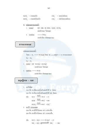 147
HClO3 = กรดคลอริก ClO3
–
= คลอเรตอิออน
HClO4 = กรดเปอรคลอริก ClO4
–
= เปอรคลอเรตอิออน
ข. แบงตามการละลายนํ้า
1. กรดแก HCl HBr HI HNO3 H2SO4 H ClO4
แตกตัวหมด ไมสมดุล
2. กรดออน ⎯ →⎯ Ka
แตกตัวนอย เกิดสมดุล (Ka)
สารละลายเบส
แบงตามการละลายนํ้า
โลหะ + O2 ⎯ →⎯ Oxide โลหะ M H2O ⎯→⎯ สารละลายเบส
Na + O2
Ca + O2
1. เบสแก OH–
ของหมู 1 และหมู 2
แตกตัวหมด ไมสมดุล
2. เบสออน ⎯ →⎯ Kb
แตกตัวนอย เกิดสมดุล (Kb)
ทฤษฎีกรด – เบส
1. อารรีเนียส
กรด คือ สารที่ละลายนํ้าแลวแตกตัวให H+
อิออน
เบส คือ สารที่ละลายนํ้าแลวแตกตัวให OH–
อิออน
เชน H Cl ⎯ →⎯ H+
+ Cl-
KOH ⎯ →⎯ K+
+ OH –
H CO3
–
⎯ →⎯ H+
+ CO3
2--
2. เลาวรี - บรอนสเตด
กรด คือ สารที่ใหโปรตอน (H+
) แกสารอื่น
เบส คือ สารที่รับโปรตอน (H+
) จากสารอื่น
เชน H Cl + H2O ⎯ →⎯ H2O+
+ Cl-
NH3 + H2O NH4
+
+ OH -
H2O
H2O
H2O
 