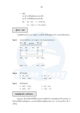 148
3. เลวิส
กรด คือ สารที่รับคูอิเลคตรอนจากสารอื่น
เบส คือ สารที่ใหคูอิเลคตรอนแกสารอื่น
เชน BF3 + NH3 ⎯ →⎯ BF3 NH3
Cu+2
+ 4H2O ⎯ →⎯ Cu(H2O)4
+2
คูกรด – เบส
ในปฏิบัติกริยาของกรด - เบส จะมีคูกรด - เบสเกิดขึ้น ซึ่งใชทฤษฎีของเลาวรี - บรอนสเตดเปนตัวอธิบาย
โจทย 39 จงบอกความเปนกรด - เบส และคูกรด - เบส ของอนุภาคแตละสมการ
HS—
+ OH—
= H2O + S—2
กรด เบส กรด เบส
HCO3
—
+ H2O = H3O+
+ CO3
—2
HSO3
—
+ H2O = OH—
+ H2SO3
HNO2 + CN—
= NO2
—
+ HCN
โจทย 40 ขอใดไมถูกตอง
ก. NH3 - NH4
+
ข. HS—
- S—2
ค. H2PO4
—
- HPO4
—2
ง. HSO4
—
- SO4
—2
โจทย 41 ขอใดไมถูกตอง
ก. HCO3
−
- H2CO3 ข. NH4
+
- NH3
ค. H2PO4
—
- PO4
—3
ง. H Se—
- Se−2
Amphiprotic substance
Amphiprotic เปนสารที่ทําหนาที่ไดทั้งกรดและเบส ในปฏิกิริยาใด ๆ ตามทฤษฎีของเลาวรี-บรอนสเตด สาร
นี้จะทําหนาที่เปนกรดเมื่ออยูกับเบส และจะทําหนาที่เปนเบสเมื่อยูกับกรดเชน H2O และ อิออนสารอื่นๆ ที่มี H+
เหลืออยู
คูกรดเบส
 