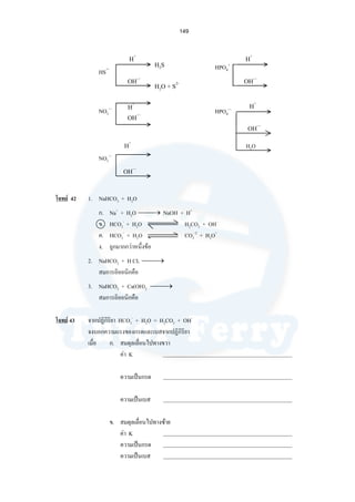 149
HS−
H+
H+
H2O
OH—
โจทย 42 1. NaHCO3 + H2O
ก. Na+
+ H2O ⎯ →⎯ NaOH + H+
ข. HCO3
-
+ H2O H2CO3 + OH-
ค. HCO3
-
+ H2O CO3
-2
+ H3O+
ง. ถูกมากกวาหนึ่งขอ
2. NaHCO3 + H CL ⎯ →⎯
สมการอิออนิกคือ
3. NaHCO3 + Ca(OH)2 ⎯ →⎯
สมการอิออนิกคือ
โจทย 43 จากปฏิกิริยา HCO3
-
+ H2O = H2CO3 + OH-
จงบอกความแรงของกรดและเบสจากปฏิกิริยา
เมื่อ ก. สมดุลเลื่อนไปทางขวา
คา K
ความเปนกรด
ความเปนเบส
ข. สมดุลเลื่อนไปทางซาย
คา K
ความเปนกรด
ความเปนเบส
NO3
—
H+
OH—
H+
OH—
OH—
H+
OH—
HPO4
+
HPO4
—
NO3
—
H2S
H2O + S2-
 