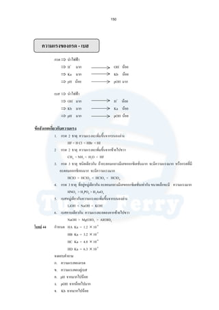 150
ความแรงของกรด - เบส
กรด⇒ นําไฟฟา
⇒ H+
มาก OH-
นอย
⇒ Ka มาก Kb นอย
⇒ pH นอย pOH มาก
เบส ⇒ นําไฟฟา
⇒ OH-
มาก H+
นอย
⇒ Kb มาก Ka นอย
⇒ pH มาก pOH นอย
ขอสังเกตเกี่ยวกับความแรง
1. กรด 2 ธาตุ ความแรงจะเพิ่มขึ้นจากบนลงลาง
HF < H Cl < HBr < HI
2 กรด 2 ธาตุ ความแรงจะเพิ่มขึ้นจากซายไปขวา
CH4 < NH3 < H2O < HF
3. กรด 3 ธาตุ ชนิดเดียวกัน ถาอะตอมกลางมีเลขออกซิเดชั่นมาก จะมีความแรงมาก หรือกรดที่มี
อะตอมออกซิเจนมาก จะมีความแรงมาก
HClO < HClO2 < HClO3 < HClO4
4. กรด 3 ธาตุ ที่อยูหมูเดียวกัน อะตอมกลางมีเลขออกซิเดชั่นเทากัน ขนาดเล็กจะมี ความแรงมาก
HNO3 > H3PO4 > H3AsO4
5. เบสหมูเดียวกันความแรงจะเพิ่มขึ้นจากบนลงลาง
LiOH < NaOH < KOH
6. เบสคาบเดียวกัน ความแรงจะลดลงจากซายไปขวา
NaOH > Mg(OH)2 > Al(OH)3
โจทย 44 กําหนด HA Ka = 1.2 × 10-4
HB Ka = 3.2 × 10-5
HC Ka = 4.8 × 10-4
HD Ka = 6.3 × 10-5
จงตอบคําถาม
ก. ความแรงของกรด
ข. ความแรงของคูเบส
ค. pH จากมากไปนอย
ง. pOH จากนอยไปมาก
จ. Kb จากมากไปนอย
 