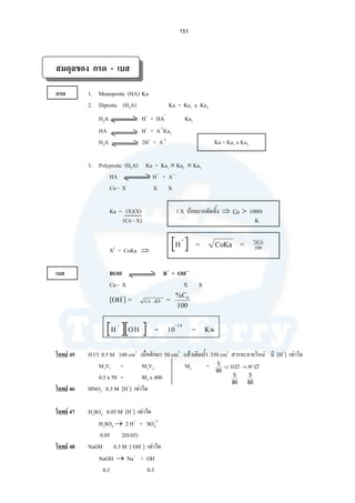 151
สมดุลของ กรด - เบส
กรด 1. Monoprotic (HA) Ka
2. Diprotic (H2A) Ka = Ka1 x Ka2
H2A H+
+ HA-
Ka1
HA-
H+
+ A-2
Ka2
H2A 2H+
+ A-2
Ka = Ka1 x Ka2
3. Polyprotic (H3A) Ka = Ka1 × Ka2 × Ka3
HA H+
+ A—
Co - X X X
Ka = (X)(X) ( X นอยมากตัดทิ้ง ⇒ Co > 1000)
(Co - X) K
X2
= CoKa ⇒
H = CoKa =+ %Co
100
เบส BOH B+
+ OH—
Co - X X X
[OH-
] = KbCo . =
100
% 0C
H OH = 10 = Kw+ - -14
โจทย 45 H Cl 0.5 M 100 cm3
เมื่อตักมา 50 cm3
แลวเติมนํ้า 350 cm3
สารละลายใหม มี [H+
] เทาใด
M1V1 = M2V2 M2 =
0.5 x 50 = M2 x 400
โจทย 46 HNO3 0.3 M [H+
] เทาใด
โจทย 47 H2SO4 0.05 M [H+
] เทาใด
H2SO4 → 2 H+
+ SO4
2-
0.05 2(0.05)
โจทย 48 NaOH 0.3 M [ OH-
] เทาใด
NaOH → Na+
+ OH-
0.3 0.3
−+
→Η⇒ ClHCl
80
5
80
5
80
5
 
