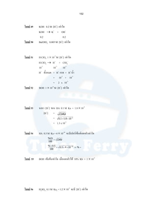 152
โจทย 49 KOH 0.2 M [H+
] เทาใด
KOH → K+
+ OH-
0.2 0.2
โจทย 50 Ba(OH)2 0.005 M [H+
] เทาใด
โจทย 51 H ClO4 1 × 10-7
M [H+
] เทาใด
H ClO4 → H+
+ ClO4
-
10-7
10-7
10-7
H+
ทั้งหมด = H+
กรด + H+
นํ้า
= 10-7
+ 10-7
= 2 x 10-7
โจทย 52 BOH 1 × 10-8
M [H+
] เทาใด
โจทย 53 จงหา [H+
] ของ HA 0.1 M Ka = 1.8 × 10-5
[H+
] =
=
= 1.3 x 10-3
โจทย 54 HA 0.5 M Ka = 4 × 10-10
จะมีเปอรเซ็นตแตกตัวเทาใด
โจทย 55 BOH เขมขนเทาใด เมื่อแตกตัวได 10% Kb = 1 × 10-5
โจทย 56 H2SO4 0.1 M Ka2 = 1.2 × 10-2
จะมี [H+
] เทาใด
CoKa
5
108.11.0 −
××
CoKa
Co
=
100
%
=⇒××=
× −
%1045.0
100
5.0% 10
 