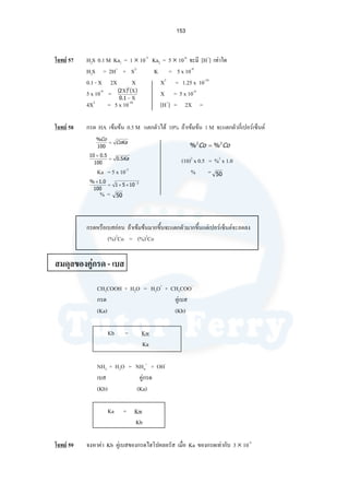 153
โจทย 57 H2S 0.1 M Ka1 = 1 × 10-3
Ka2 = 5 × 10-6
จะมี [H+
] เทาใด
H2S = 2H+
+ S2-
K = 5 x 10-9
0.1 - X 2X X X3
= 1.25 x 10-10
5 x 10-9
= X = 5 x 10-4
4X3
= 5 x 10-10
[H+
] = 2X =
โจทย 58 กรด HA เขมขน 0.5 M แตกตัวได 10% ถาเขมขน 1 M จะแตกตัวกี่เปอรเซ็นต
(10)2
x 0.5 = %2
x 1.0
Ka = 5 x 10-3
% =
% =
กรดหรือเบสออน ถาเขมขนมากขึ้นจะแตกตัวมากขึ้นแตเปอรเซ็นตจะลดลง
(%)2
Co = (%)2
Co
สมดุลของคูกรด - เบส
CH3COOH + H2O = H3O+
+ CH3COO-
กรด คูเบส
(Ka) (Kb)
Kb = Kw
Ka
NH3 + H2O = NH4
+
+ OH-
เบส คูกรด
(Kb) (Ka)
Ka = Kw
Kb
โจทย 59 จงหาคา Kb คูเบสของกรดไฮโปคลอรัส เมื่อ Ka ของกรดเทากับ 3 × 10-5
( ) ( )
Χ−
ΧΧ
1.0
2
2
CoKa
Co
=
100
%
Ka5.0
100
5.010
=
×
3
1051
100
0.1% −
××=
×
50
CoCo 22
%% =
50
 