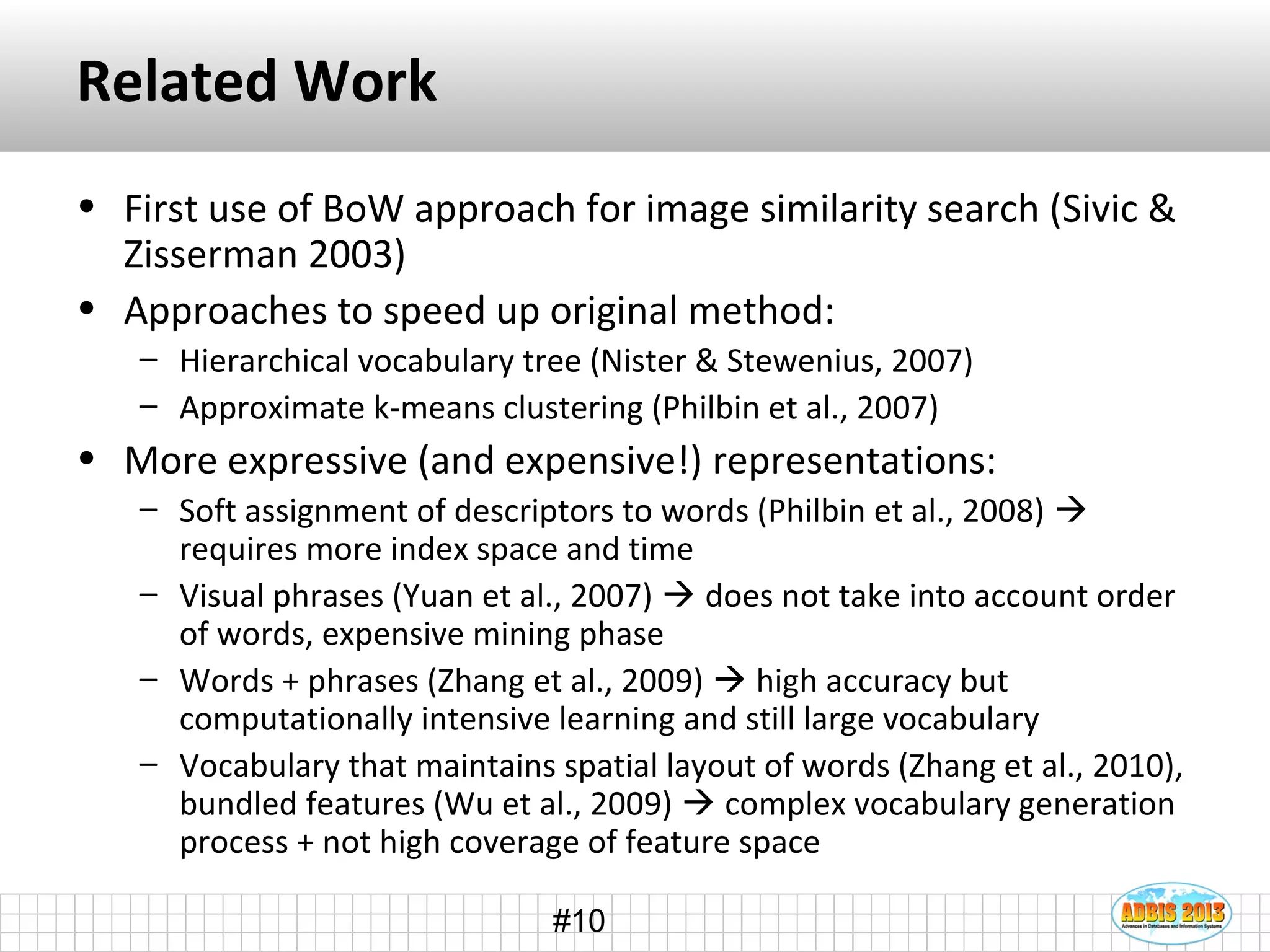 #10
Related Work
• First use of BoW approach for image similarity search (Sivic &
Zisserman 2003)
• Approaches to speed up original method:
– Hierarchical vocabulary tree (Nister & Stewenius, 2007)
– Approximate k-means clustering (Philbin et al., 2007)
• More expressive (and expensive!) representations:
– Soft assignment of descriptors to words (Philbin et al., 2008) 
requires more index space and time
– Visual phrases (Yuan et al., 2007)  does not take into account order
of words, expensive mining phase
– Words + phrases (Zhang et al., 2009)  high accuracy but
computationally intensive learning and still large vocabulary
– Vocabulary that maintains spatial layout of words (Zhang et al., 2010),
bundled features (Wu et al., 2009)  complex vocabulary generation
process + not high coverage of feature space
 