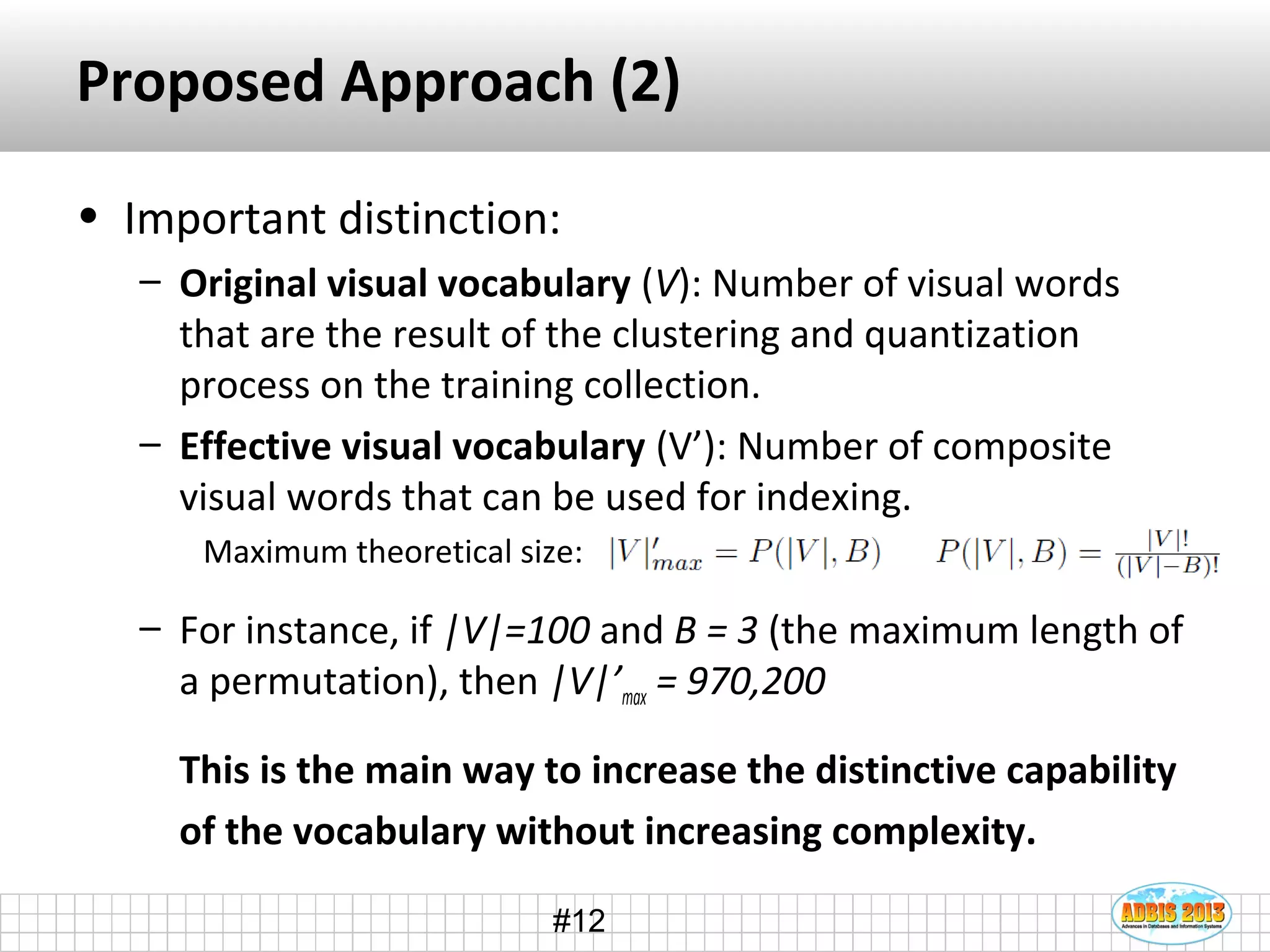 #12
Proposed Approach (2)
• Important distinction:
– Original visual vocabulary (V): Number of visual words
that are the result of the clustering and quantization
process on the training collection.
– Effective visual vocabulary (V’): Number of composite
visual words that can be used for indexing.
Maximum theoretical size:
– For instance, if |V|=100 and B = 3 (the maximum length of
a permutation), then |V|’max = 970,200
This is the main way to increase the distinctive capability
of the vocabulary without increasing complexity.
 