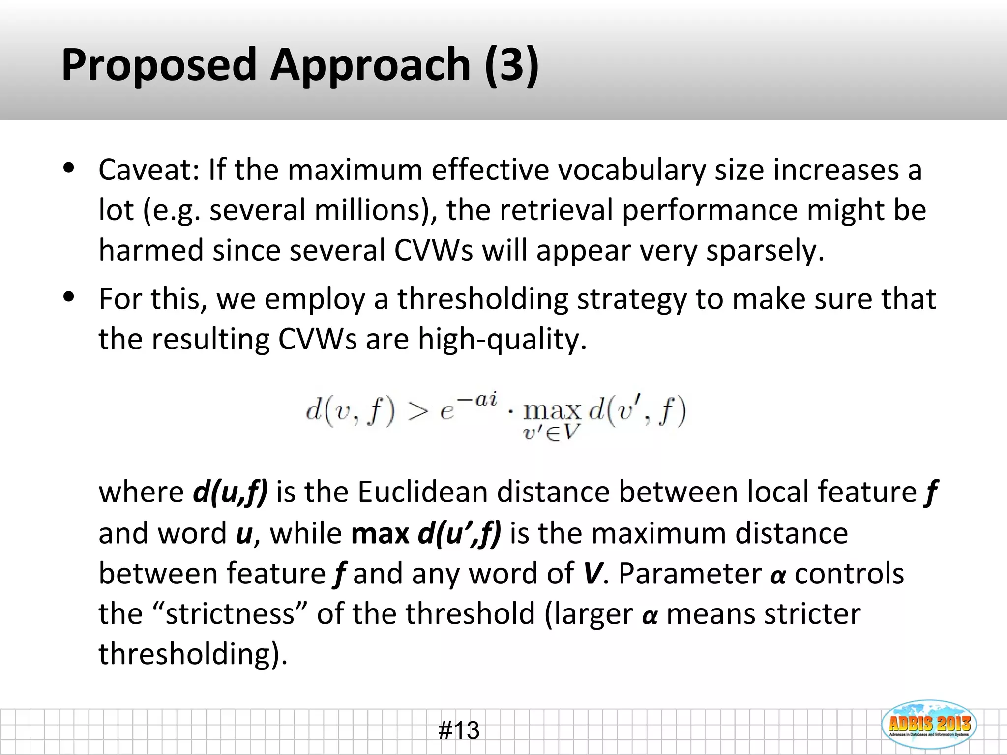 #13
Proposed Approach (3)
• Caveat: If the maximum effective vocabulary size increases a
lot (e.g. several millions), the retrieval performance might be
harmed since several CVWs will appear very sparsely.
• For this, we employ a thresholding strategy to make sure that
the resulting CVWs are high-quality.
where d(u,f) is the Euclidean distance between local feature f
and word u, while max d(u’,f) is the maximum distance
between feature f and any word of V. Parameter α controls
the “strictness” of the threshold (larger α means stricter
thresholding).
 