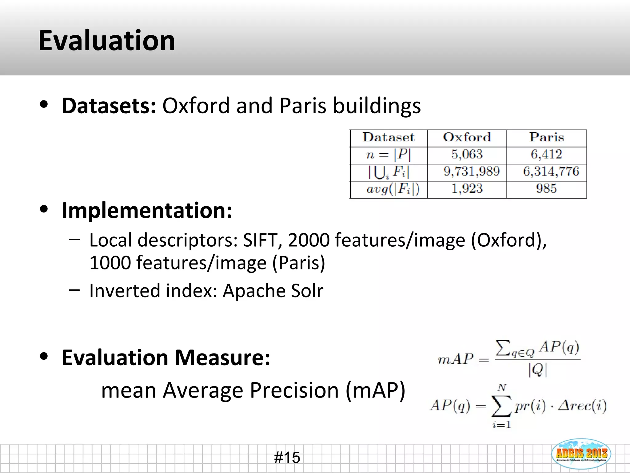 #15
Evaluation
• Datasets: Oxford and Paris buildings
• Implementation:
– Local descriptors: SIFT, 2000 features/image (Oxford),
1000 features/image (Paris)
– Inverted index: Apache Solr
• Evaluation Measure:
mean Average Precision (mAP)
 