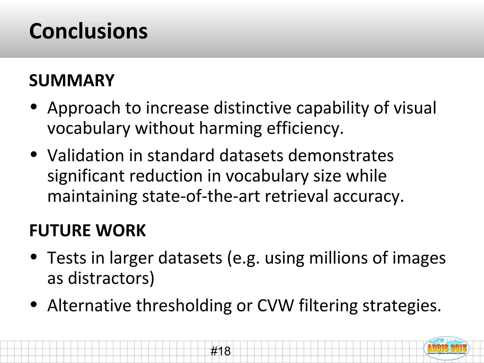 #18
Conclusions
SUMMARY
• Approach to increase distinctive capability of visual
vocabulary without harming efficiency.
• Validation in standard datasets demonstrates
significant reduction in vocabulary size while
maintaining state-of-the-art retrieval accuracy.
FUTURE WORK
• Tests in larger datasets (e.g. using millions of images
as distractors)
• Alternative thresholding or CVW filtering strategies.
 