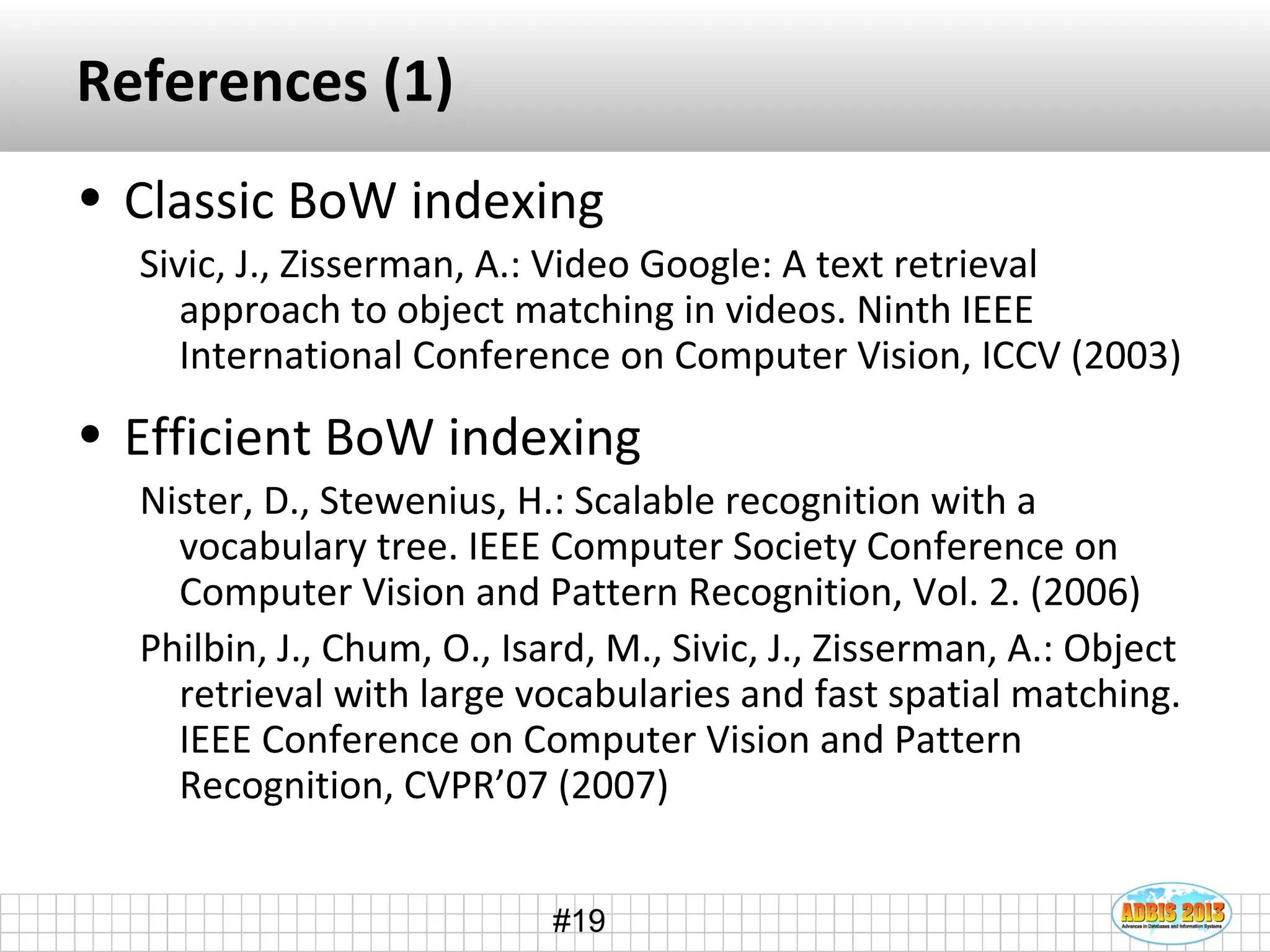 #19
References (1)
• Classic BoW indexing
Sivic, J., Zisserman, A.: Video Google: A text retrieval
approach to object matching in videos. Ninth IEEE
International Conference on Computer Vision, ICCV (2003)
• Efficient BoW indexing
Nister, D., Stewenius, H.: Scalable recognition with a
vocabulary tree. IEEE Computer Society Conference on
Computer Vision and Pattern Recognition, Vol. 2. (2006)
Philbin, J., Chum, O., Isard, M., Sivic, J., Zisserman, A.: Object
retrieval with large vocabularies and fast spatial matching.
IEEE Conference on Computer Vision and Pattern
Recognition, CVPR’07 (2007)
 