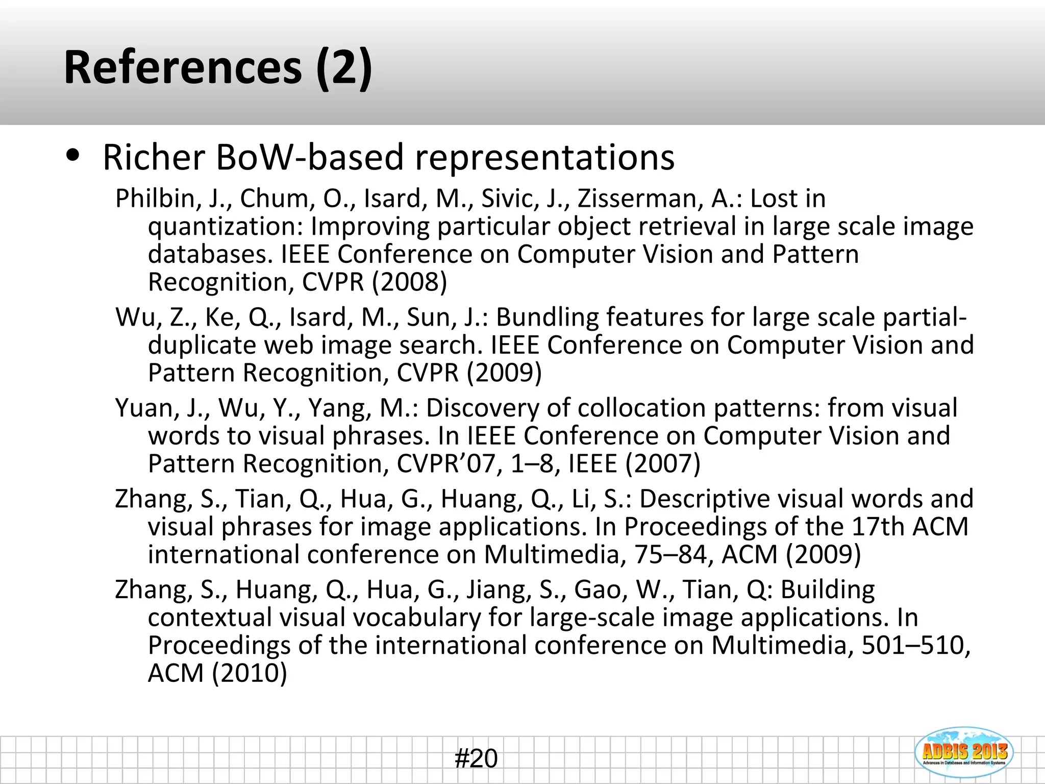 #20
References (2)
• Richer BoW-based representations
Philbin, J., Chum, O., Isard, M., Sivic, J., Zisserman, A.: Lost in
quantization: Improving particular object retrieval in large scale image
databases. IEEE Conference on Computer Vision and Pattern
Recognition, CVPR (2008)
Wu, Z., Ke, Q., Isard, M., Sun, J.: Bundling features for large scale partial-
duplicate web image search. IEEE Conference on Computer Vision and
Pattern Recognition, CVPR (2009)
Yuan, J., Wu, Y., Yang, M.: Discovery of collocation patterns: from visual
words to visual phrases. In IEEE Conference on Computer Vision and
Pattern Recognition, CVPR’07, 1–8, IEEE (2007)
Zhang, S., Tian, Q., Hua, G., Huang, Q., Li, S.: Descriptive visual words and
visual phrases for image applications. In Proceedings of the 17th ACM
international conference on Multimedia, 75–84, ACM (2009)
Zhang, S., Huang, Q., Hua, G., Jiang, S., Gao, W., Tian, Q: Building
contextual visual vocabulary for large-scale image applications. In
Proceedings of the international conference on Multimedia, 501–510,
ACM (2010)
 