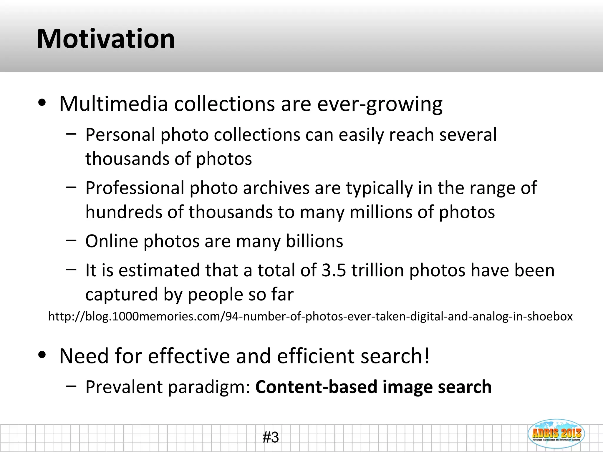 #3
Motivation
• Multimedia collections are ever-growing
– Personal photo collections can easily reach several
thousands of photos
– Professional photo archives are typically in the range of
hundreds of thousands to many millions of photos
– Online photos are many billions
– It is estimated that a total of 3.5 trillion photos have been
captured by people so far
• Need for effective and efficient search!
– Prevalent paradigm: Content-based image search
http://blog.1000memories.com/94-number-of-photos-ever-taken-digital-and-analog-in-shoebox
 