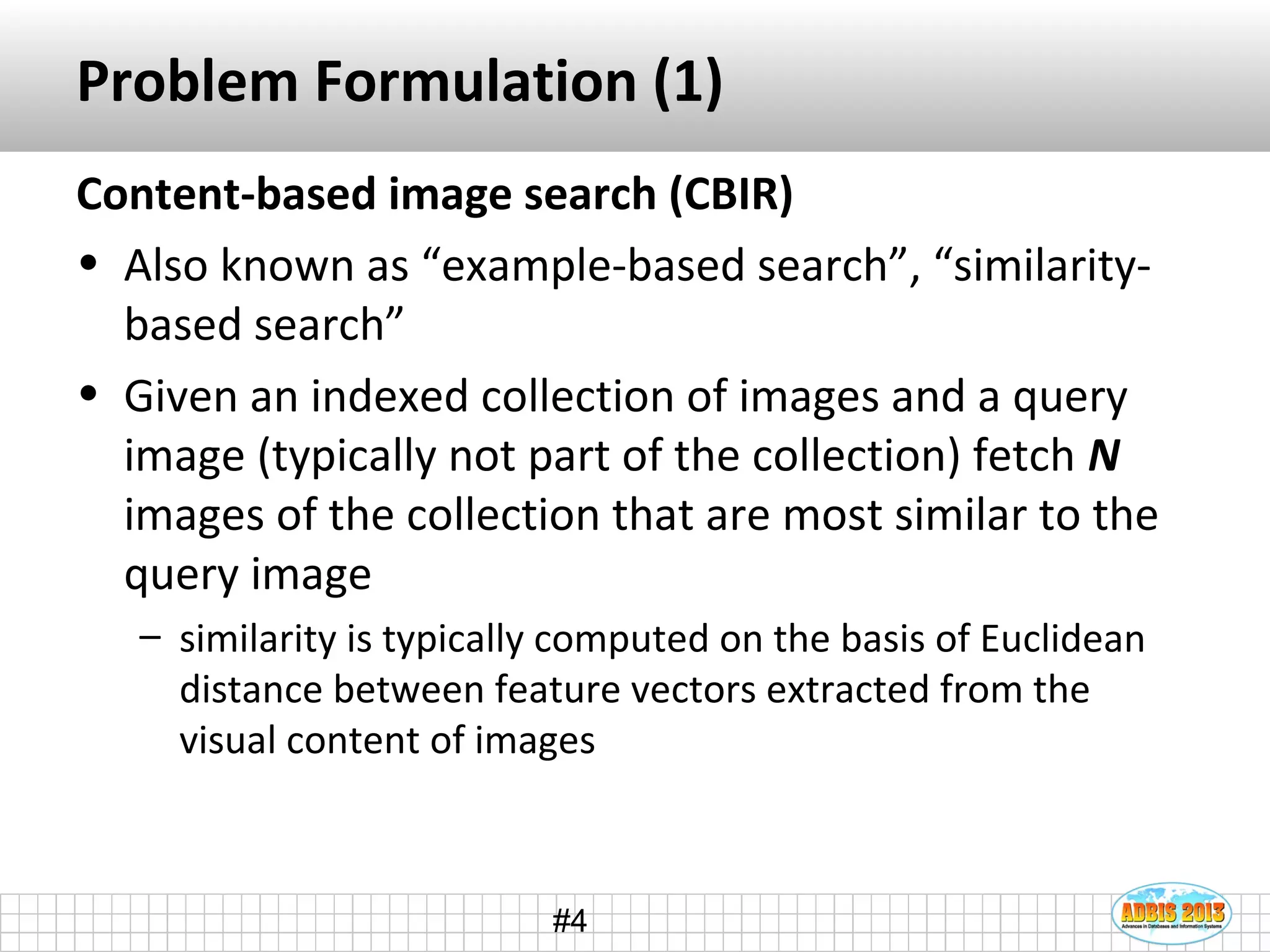 #4
Problem Formulation (1)
Content-based image search (CBIR)
• Also known as “example-based search”, “similarity-
based search”
• Given an indexed collection of images and a query
image (typically not part of the collection) fetch N
images of the collection that are most similar to the
query image
– similarity is typically computed on the basis of Euclidean
distance between feature vectors extracted from the
visual content of images
 