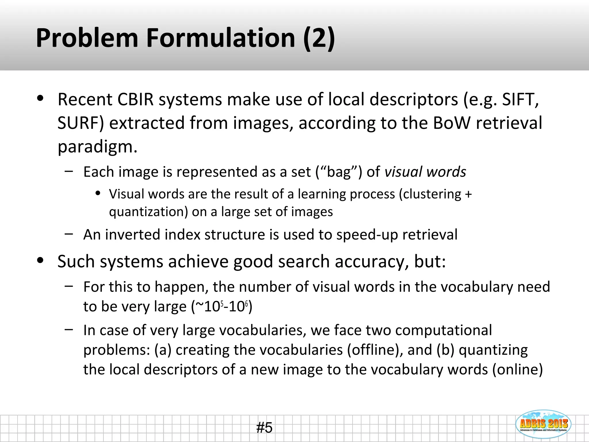 #5
Problem Formulation (2)
• Recent CBIR systems make use of local descriptors (e.g. SIFT,
SURF) extracted from images, according to the BoW retrieval
paradigm.
– Each image is represented as a set (“bag”) of visual words
• Visual words are the result of a learning process (clustering +
quantization) on a large set of images
– An inverted index structure is used to speed-up retrieval
• Such systems achieve good search accuracy, but:
– For this to happen, the number of visual words in the vocabulary need
to be very large (~105
-106
)
– In case of very large vocabularies, we face two computational
problems: (a) creating the vocabularies (offline), and (b) quantizing
the local descriptors of a new image to the vocabulary words (online)
 