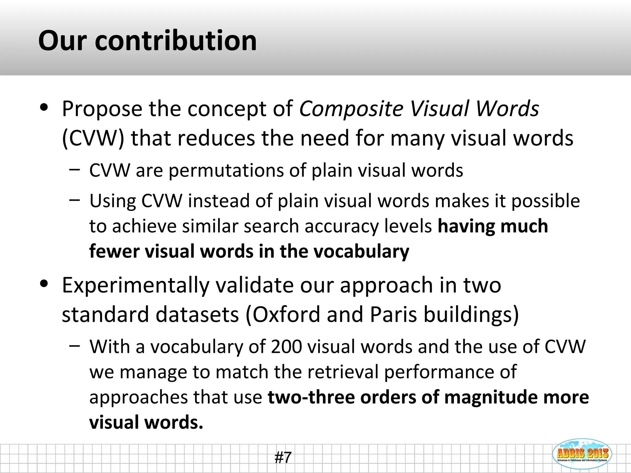 #7
Our contribution
• Propose the concept of Composite Visual Words
(CVW) that reduces the need for many visual words
– CVW are permutations of plain visual words
– Using CVW instead of plain visual words makes it possible
to achieve similar search accuracy levels having much
fewer visual words in the vocabulary
• Experimentally validate our approach in two
standard datasets (Oxford and Paris buildings)
– With a vocabulary of 200 visual words and the use of CVW
we manage to match the retrieval performance of
approaches that use two-three orders of magnitude more
visual words.
 