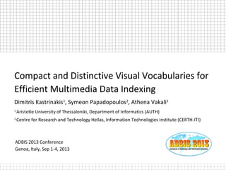 ADBIS 2013 Conference
Genoa, Italy, Sep 1-4, 2013
Compact and Distinctive Visual Vocabularies for
Efficient Multimedia Data Indexing
Dimitris Kastrinakis1
, Symeon Papadopoulos2
, Athena Vakali1
1
Aristotle University of Thessaloniki, Department of Informatics (AUTH)
2
Centre for Research and Technology Hellas, Information Technologies Institute (CERTH-ITI)
 