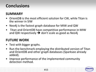 Conclusions 
SUMMARY 
• OrientDB is the most efficient solution for CW, while Titan is 
#15 
the winner in SIW 
• Neo4j is the fastest graph database for MIW and QW 
• Titan and OrientDB have competitive performance in MIW 
and QW respectively  don't scale as good as Neo4j 
FUTURE WORK 
• Test with bigger graphs. 
• Run the benchmark employing the distributed version of Titan 
and OrientDB and other graph databases (Sparksee already 
added). 
• Improve performance of the implemented community 
detection method. 
 