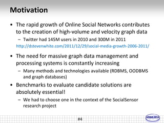 Motivation 
• The rapid growth of Online Social Networks contributes 
to the creation of high-volume and velocity graph data 
– Twitter had 145M users in 2010 and 300M in 2011 
http://dstevenwhite.com/2011/12/29/social-media-growth-2006-2011/ 
• The need for massive graph data management and 
processing systems is constantly increasing 
– Many methods and technologies available (RDBMS, OODBMS 
and graph databases) 
• Benchmarks to evaluate candidate solutions are 
absolutely essential! 
– We had to choose one in the context of the SocialSensor 
research project 
#4 
 