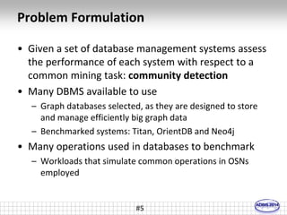 Problem Formulation 
• Given a set of database management systems assess 
the performance of each system with respect to a 
common mining task: community detection 
• Many DBMS available to use 
– Graph databases selected, as they are designed to store 
and manage efficiently big graph data 
– Benchmarked systems: Titan, OrientDB and Neo4j 
• Many operations used in databases to benchmark 
– Workloads that simulate common operations in OSNs 
employed 
#5 
 