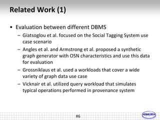 Related Work (1) 
• Evaluation between different DBMS 
– Giatsoglou et al. focused on the Social Tagging System use 
case scenario 
– Angles et al. and Armstrong et al. proposed a synthetic 
graph generator with OSN characteristics and use this data 
for evaluation 
– Grossniklaus et al. used a workloads that cover a wide 
variety of graph data use case 
– Vicknair et al. utilized query workload that simulates 
typical operations performed in provenance system 
#6 
 